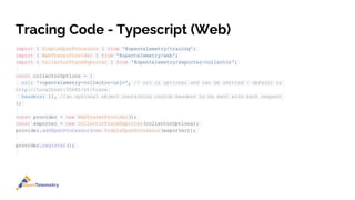 Tracing Code - Typescript (Web)
import { SimpleSpanProcessor } from '@opentelemetry/tracing';
import { WebTracerProvider } from '@opentelemetry/web';
import { CollectorTraceExporter } from '@opentelemetry/exporter-collector';
const collectorOptions = {
url: '<opentelemetry-collector-url>', // url is optional and can be omitted - default is
http://localhost:55681/v1/trace
headers: {}, //an optional object containing custom headers to be sent with each request
};
const provider = new WebTracerProvider();
const exporter = new CollectorTraceExporter(collectorOptions);
provider.addSpanProcessor(new SimpleSpanProcessor(exporter));
provider.register();
 