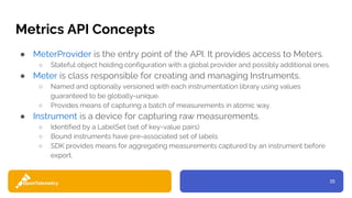 35
Metrics API Concepts
● MeterProvider is the entry point of the API. It provides access to Meters.
○ Stateful object holding configuration with a global provider and possibly additional ones.
● Meter is class responsible for creating and managing Instruments.
○ Named and optionally versioned with each instrumentation library using values
guaranteed to be globally-unique.
○ Provides means of capturing a batch of measurements in atomic way.
● Instrument is a device for capturing raw measurements.
○ Identified by a LabelSet (set of key-value pairs)
○ Bound instruments have pre-associated set of labels
○ SDK provides means for aggregating measurements captured by an instrument before
export.
 