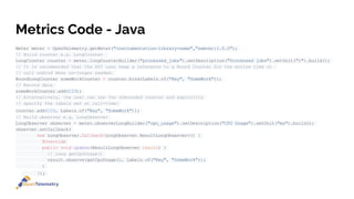 Metrics Code - Java
Meter meter = OpenTelemetry.getMeter("instrumentation-library-name","semver:1.0.0");
// Build counter e.g. LongCounter
LongCounter counter = meter.longCounterBuilder("processed_jobs").setDescription("Processed jobs").setUnit("1").build();
// It is recommended that the API user keep a reference to a Bound Counter for the entire time or
// call unbind when no-longer needed.
BoundLongCounter someWorkCounter = counter.bind(Labels.of("Key", "SomeWork"));
// Record data
someWorkCounter.add(123);
// Alternatively, the user can use the unbounded counter and explicitly
// specify the labels set at call-time:
counter.add(123, Labels.of("Key", "SomeWork"));
// Build observer e.g. LongObserver
LongObserver observer = meter.observerLongBuilder("cpu_usage").setDescription("CPU Usage").setUnit("ms").build();
observer.setCallback(
new LongObserver.Callback<LongObserver.ResultLongObserver>() {
@Override
public void update(ResultLongObserver result) {
// long getCpuUsage()
result.observe(getCpuUsage(), Labels.of("Key", "SomeWork"));
}
});
 