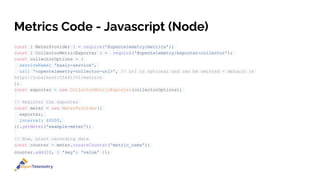 Metrics Code - Javascript (Node)
const { MeterProvider } = require('@opentelemetry/metrics');
const { CollectorMetricExporter } = require('@opentelemetry/exporter-collector');
const collectorOptions = {
serviceName: 'basic-service',
url: '<opentelemetry-collector-url>', // url is optional and can be omitted - default is
http://localhost:55681/v1/metrics
};
const exporter = new CollectorMetricExporter(collectorOptions);
// Register the exporter
const meter = new MeterProvider({
exporter,
interval: 60000,
}).getMeter('example-meter');
// Now, start recording data
const counter = meter.createCounter('metric_name');
counter.add(10, { 'key': 'value' });
 