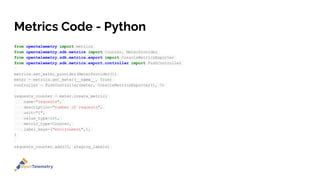 Metrics Code - Python
from opentelemetry import metrics
from opentelemetry.sdk.metrics import Counter, MeterProvider
from opentelemetry.sdk.metrics.export import ConsoleMetricsExporter
from opentelemetry.sdk.metrics.export.controller import PushController
metrics.set_meter_provider(MeterProvider())
meter = metrics.get_meter(__name__, True)
controller = PushController(meter, ConsoleMetricsExporter(), 5)
requests_counter = meter.create_metric(
name="requests",
description="number of requests",
unit="1",
value_type=int,
metric_type=Counter,
label_keys=("environment",),
)
requests_counter.add(25, staging_labels)
 