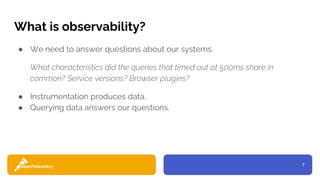 7
What is observability?
● We need to answer questions about our systems.
What characteristics did the queries that timed out at 500ms share in
common? Service versions? Browser plugins?
● Instrumentation produces data.
● Querying data answers our questions.
 