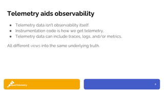 8
Telemetry aids observability
● Telemetry data isn't observability itself.
● Instrumentation code is how we get telemetry.
● Telemetry data can include traces, logs, and/or metrics.
All different views into the same underlying truth.
 