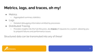 9
Metrics, logs, and traces, oh my!
● Metrics
○ Aggregated summary statistics.
● Logs
○ Detailed debugging information emitted by processes.
● Distributed Tracing
○ Provides insights into the full lifecycles, aka traces of requests to a system, allowing you
to pinpoint failures and performance issues.
Structured data can be transmuted into any of these!
 