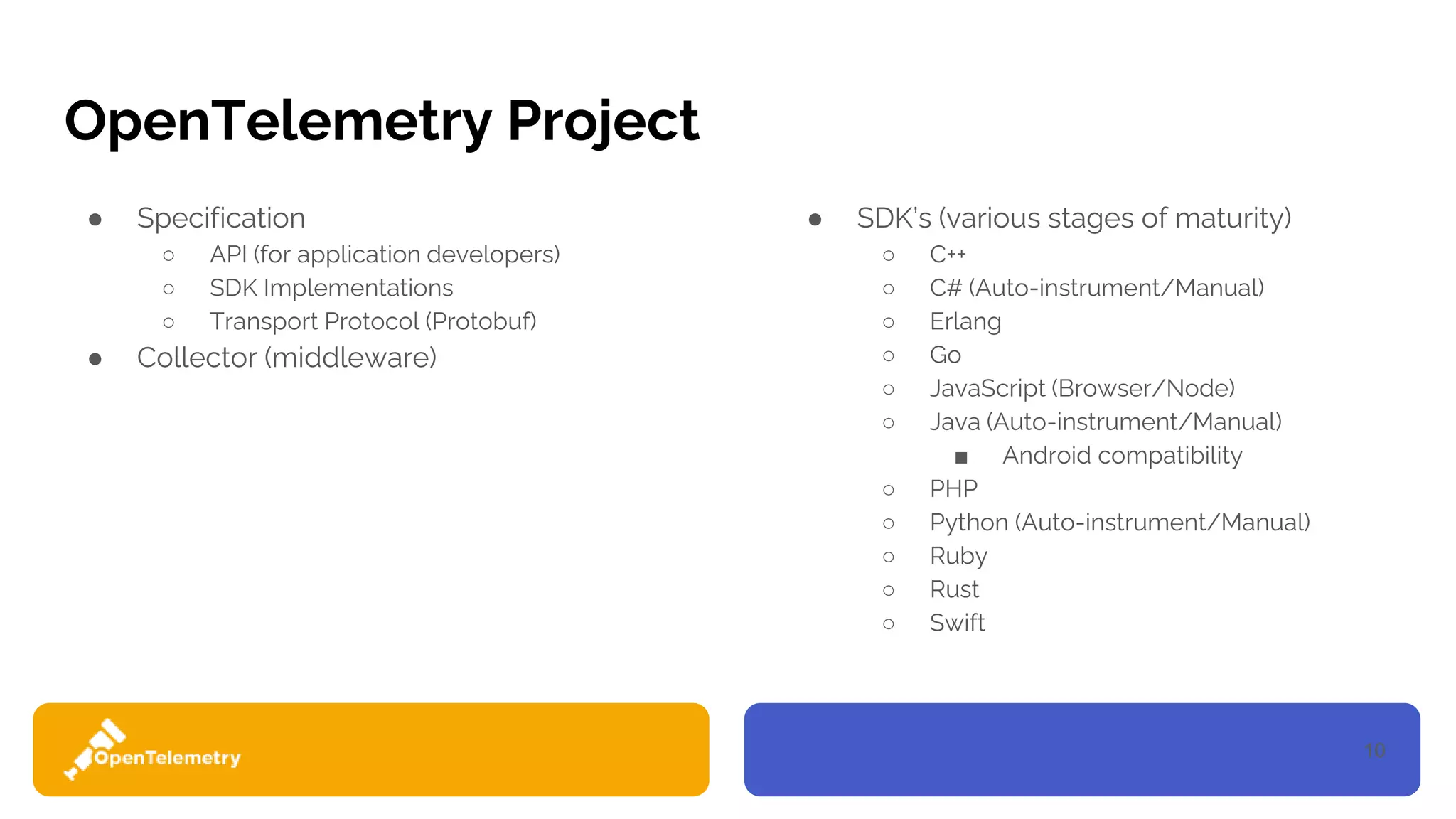 10
OpenTelemetry Project
● Specification
○ API (for application developers)
○ SDK Implementations
○ Transport Protocol (Protobuf)
● Collector (middleware)
● SDK’s (various stages of maturity)
○ C++
○ C# (Auto-instrument/Manual)
○ Erlang
○ Go
○ JavaScript (Browser/Node)
○ Java (Auto-instrument/Manual)
■ Android compatibility
○ PHP
○ Python (Auto-instrument/Manual)
○ Ruby
○ Rust
○ Swift
 