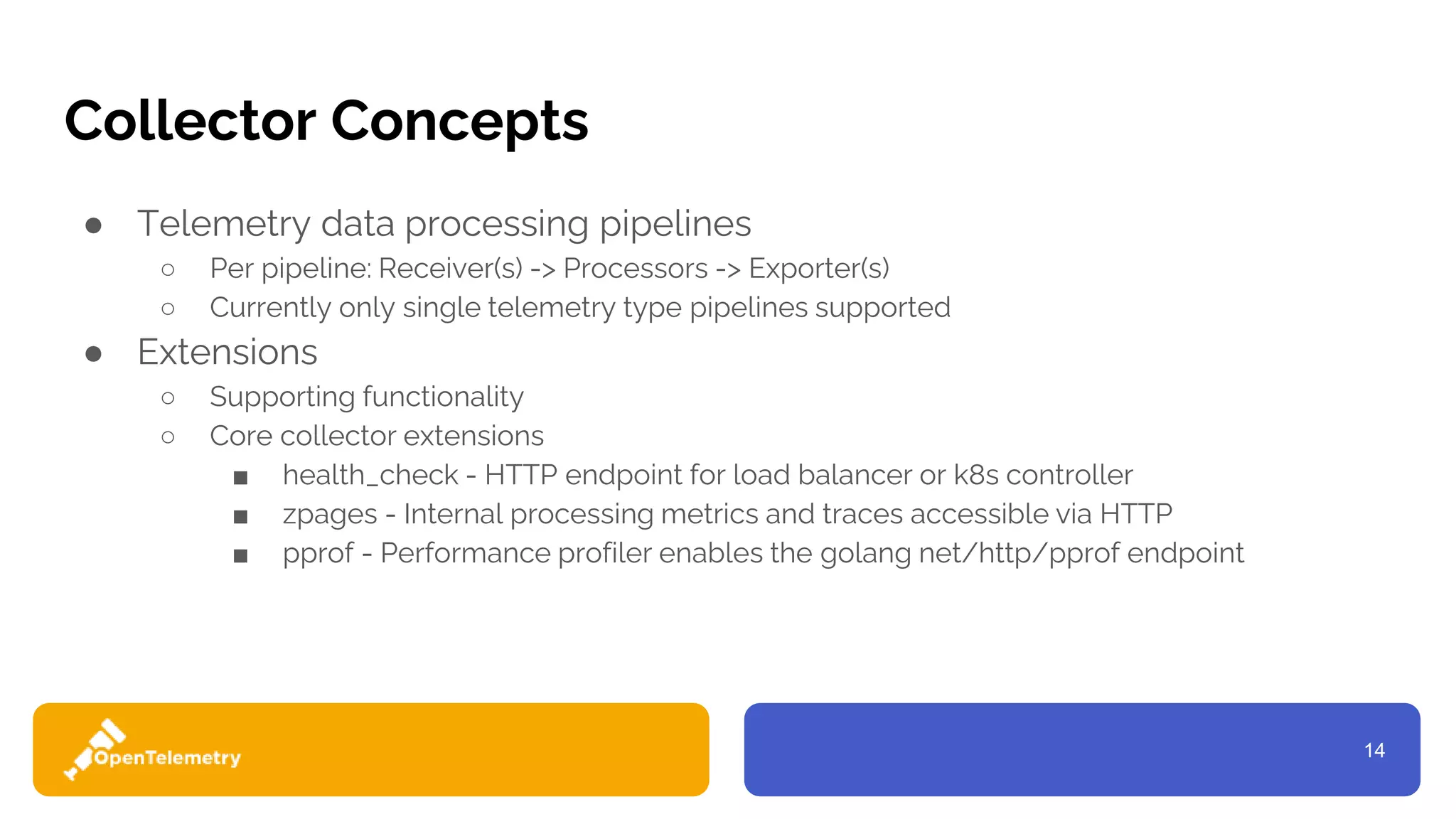 14
Collector Concepts
● Telemetry data processing pipelines
○ Per pipeline: Receiver(s) -> Processors -> Exporter(s)
○ Currently only single telemetry type pipelines supported
● Extensions
○ Supporting functionality
○ Core collector extensions
■ health_check - HTTP endpoint for load balancer or k8s controller
■ zpages - Internal processing metrics and traces accessible via HTTP
■ pprof - Performance profiler enables the golang net/http/pprof endpoint
 