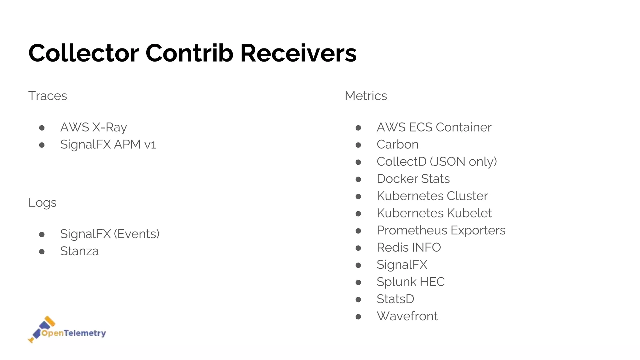 Collector Contrib Receivers
Traces
● AWS X-Ray
● SignalFX APM v1
Metrics
● AWS ECS Container
● Carbon
● CollectD (JSON only)
● Docker Stats
● Kubernetes Cluster
● Kubernetes Kubelet
● Prometheus Exporters
● Redis INFO
● SignalFX
● Splunk HEC
● StatsD
● Wavefront
Logs
● SignalFX (Events)
● Stanza
 