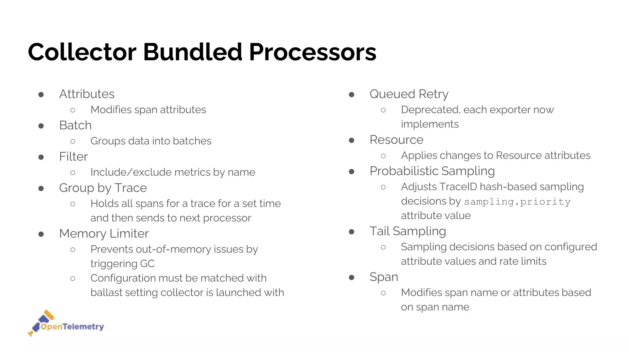 Collector Bundled Processors
● Attributes
○ Modifies span attributes
● Batch
○ Groups data into batches
● Filter
○ Include/exclude metrics by name
● Group by Trace
○ Holds all spans for a trace for a set time
and then sends to next processor
● Memory Limiter
○ Prevents out-of-memory issues by
triggering GC
○ Configuration must be matched with
ballast setting collector is launched with
● Queued Retry
○ Deprecated, each exporter now
implements
● Resource
○ Applies changes to Resource attributes
● Probabilistic Sampling
○ Adjusts TraceID hash-based sampling
decisions by sampling.priority
attribute value
● Tail Sampling
○ Sampling decisions based on configured
attribute values and rate limits
● Span
○ Modifies span name or attributes based
on span name
 