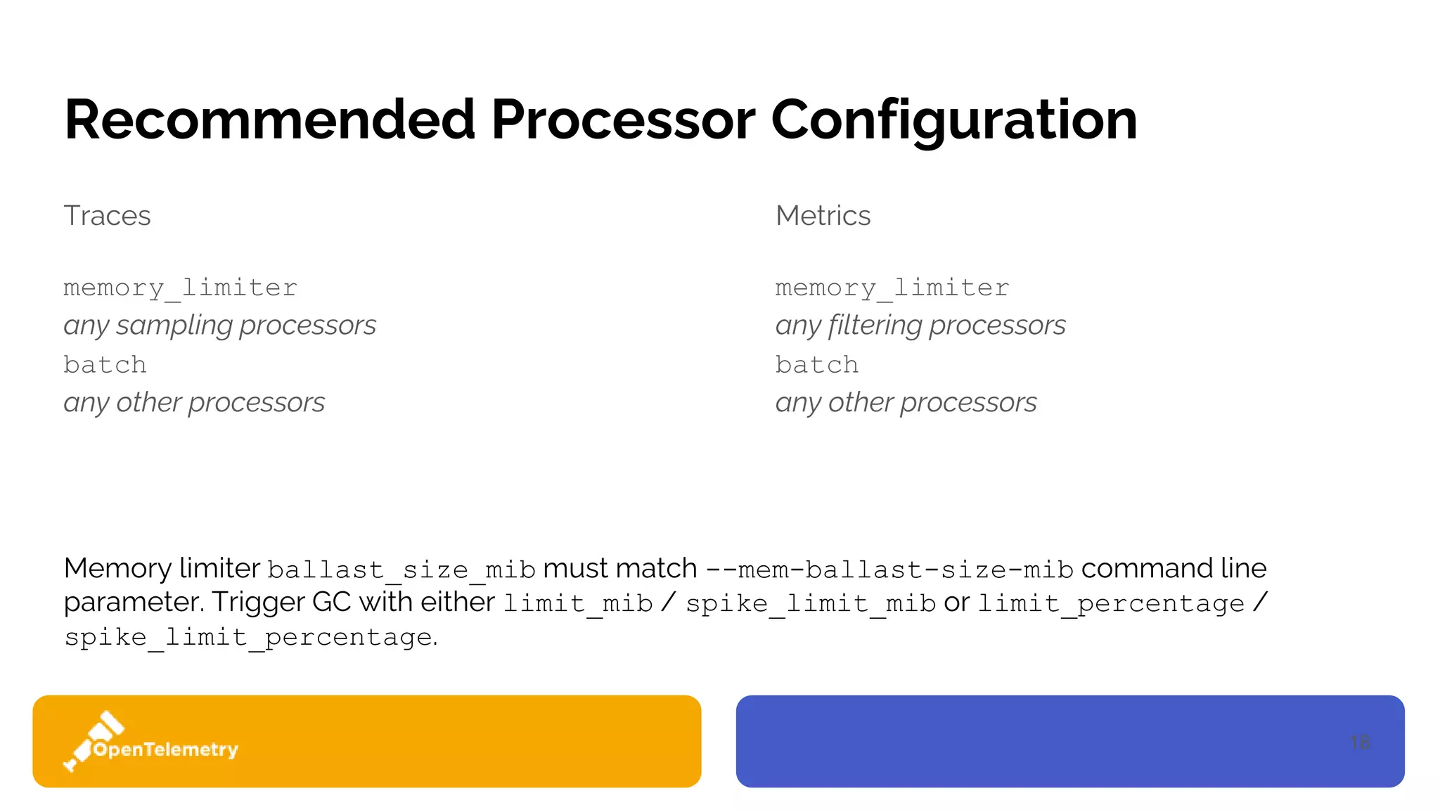18
Recommended Processor Configuration
Traces
memory_limiter
any sampling processors
batch
any other processors
Metrics
memory_limiter
any filtering processors
batch
any other processors
Memory limiter ballast_size_mib must match --mem-ballast-size-mib command line
parameter. Trigger GC with either limit_mib / spike_limit_mib or limit_percentage /
spike_limit_percentage.
 