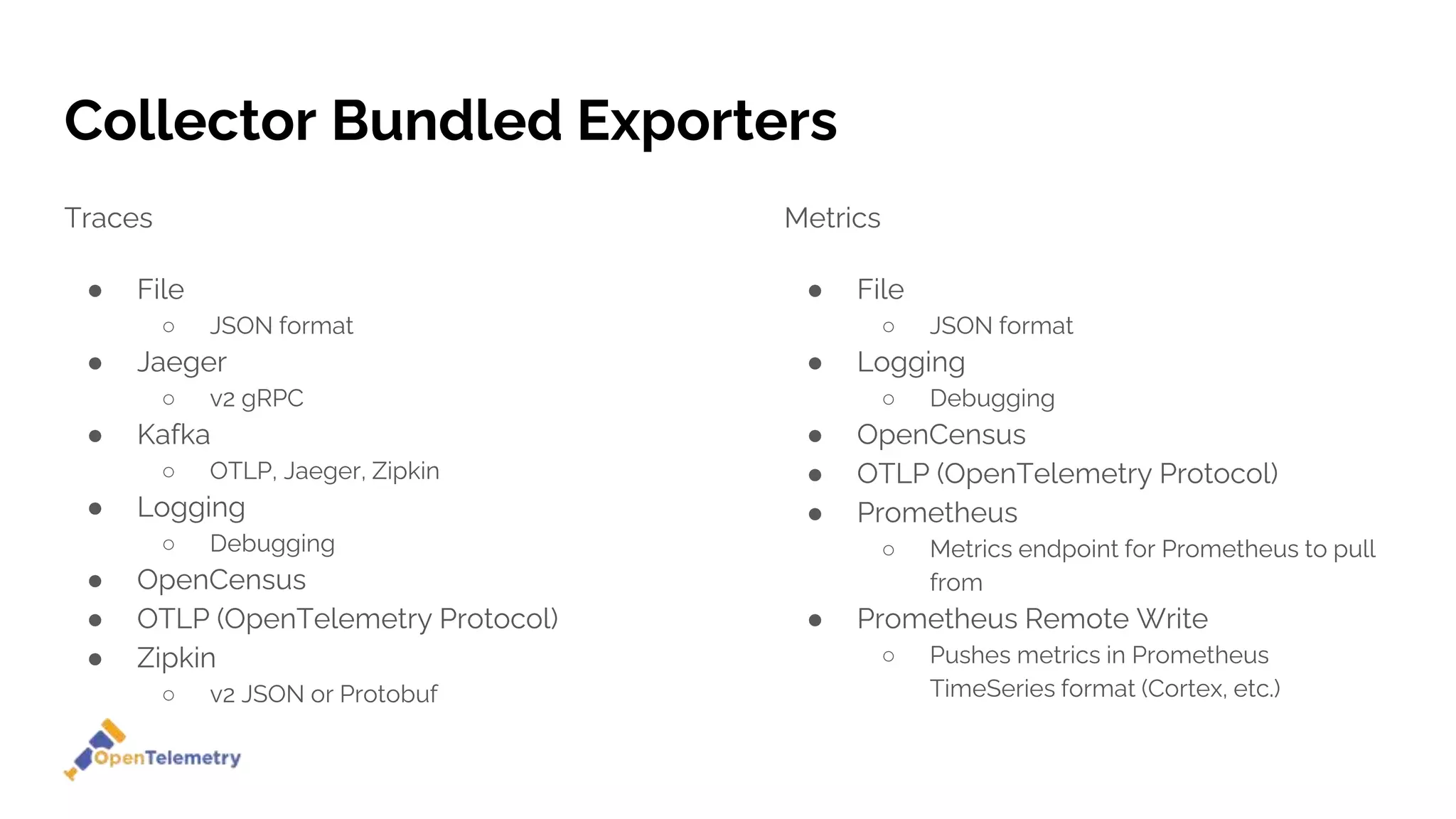 Collector Bundled Exporters
Traces
● File
○ JSON format
● Jaeger
○ v2 gRPC
● Kafka
○ OTLP, Jaeger, Zipkin
● Logging
○ Debugging
● OpenCensus
● OTLP (OpenTelemetry Protocol)
● Zipkin
○ v2 JSON or Protobuf
Metrics
● File
○ JSON format
● Logging
○ Debugging
● OpenCensus
● OTLP (OpenTelemetry Protocol)
● Prometheus
○ Metrics endpoint for Prometheus to pull
from
● Prometheus Remote Write
○ Pushes metrics in Prometheus
TimeSeries format (Cortex, etc.)
 