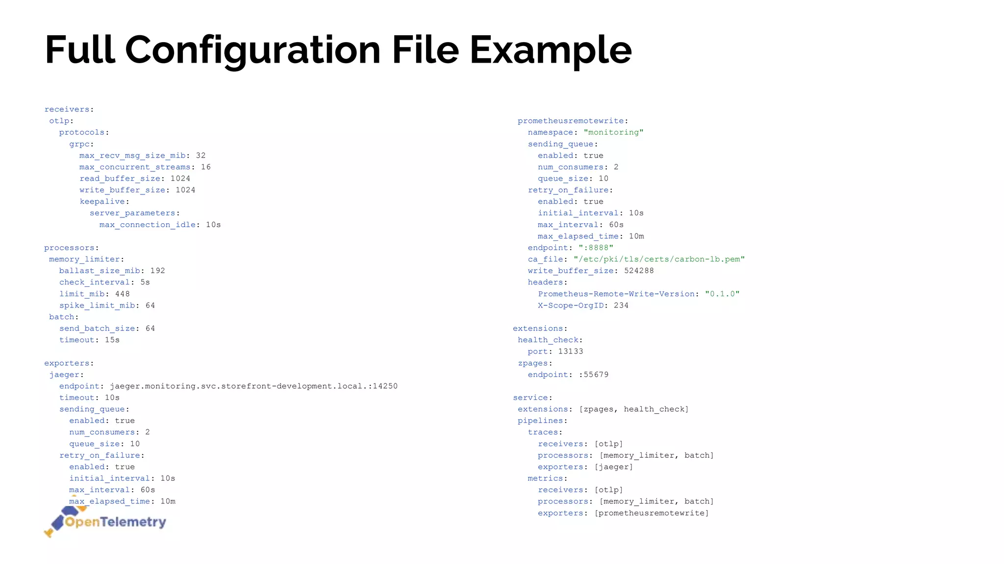 receivers:
otlp:
protocols:
grpc:
max_recv_msg_size_mib: 32
max_concurrent_streams: 16
read_buffer_size: 1024
write_buffer_size: 1024
keepalive:
server_parameters:
max_connection_idle: 10s
processors:
memory_limiter:
ballast_size_mib: 192
check_interval: 5s
limit_mib: 448
spike_limit_mib: 64
batch:
send_batch_size: 64
timeout: 15s
exporters:
jaeger:
endpoint: jaeger.monitoring.svc.storefront-development.local.:14250
timeout: 10s
sending_queue:
enabled: true
num_consumers: 2
queue_size: 10
retry_on_failure:
enabled: true
initial_interval: 10s
max_interval: 60s
max_elapsed_time: 10m
prometheusremotewrite:
namespace: "monitoring"
sending_queue:
enabled: true
num_consumers: 2
queue_size: 10
retry_on_failure:
enabled: true
initial_interval: 10s
max_interval: 60s
max_elapsed_time: 10m
endpoint: ":8888"
ca_file: "/etc/pki/tls/certs/carbon-lb.pem"
write_buffer_size: 524288
headers:
Prometheus-Remote-Write-Version: "0.1.0"
X-Scope-OrgID: 234
extensions:
health_check:
port: 13133
zpages:
endpoint: :55679
service:
extensions: [zpages, health_check]
pipelines:
traces:
receivers: [otlp]
processors: [memory_limiter, batch]
exporters: [jaeger]
metrics:
receivers: [otlp]
processors: [memory_limiter, batch]
exporters: [prometheusremotewrite]
Full Configuration File Example
 