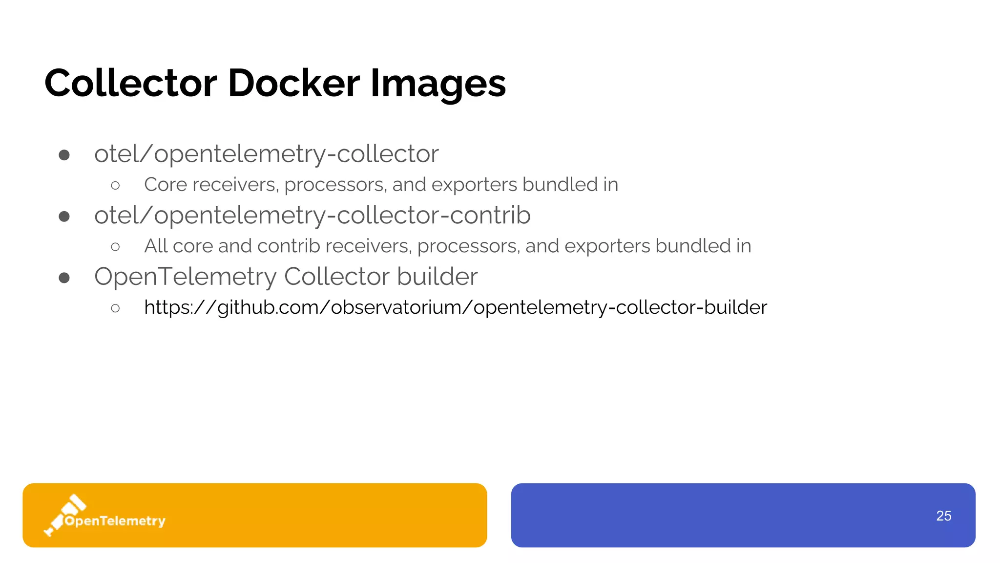 25
Collector Docker Images
● otel/opentelemetry-collector
○ Core receivers, processors, and exporters bundled in
● otel/opentelemetry-collector-contrib
○ All core and contrib receivers, processors, and exporters bundled in
● OpenTelemetry Collector builder
○ https://github.com/observatorium/opentelemetry-collector-builder
 