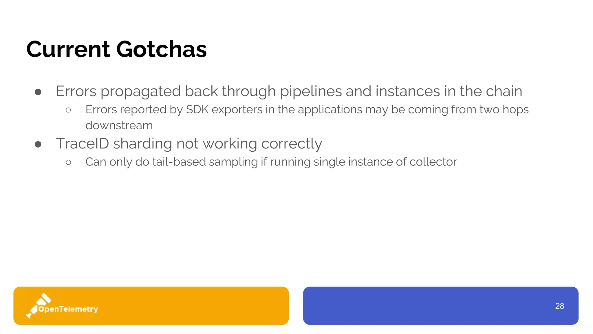 28
Current Gotchas
● Errors propagated back through pipelines and instances in the chain
○ Errors reported by SDK exporters in the applications may be coming from two hops
downstream
● TraceID sharding not working correctly
○ Can only do tail-based sampling if running single instance of collector
 