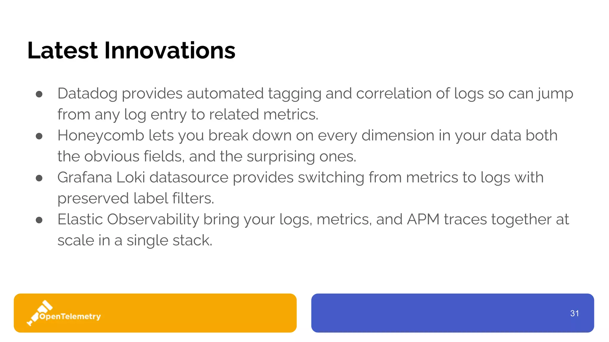 31
Latest Innovations
● Datadog provides automated tagging and correlation of logs so can jump
from any log entry to related metrics.
● Honeycomb lets you break down on every dimension in your data both
the obvious fields, and the surprising ones.
● Grafana Loki datasource provides switching from metrics to logs with
preserved label filters.
● Elastic Observability bring your logs, metrics, and APM traces together at
scale in a single stack.
 