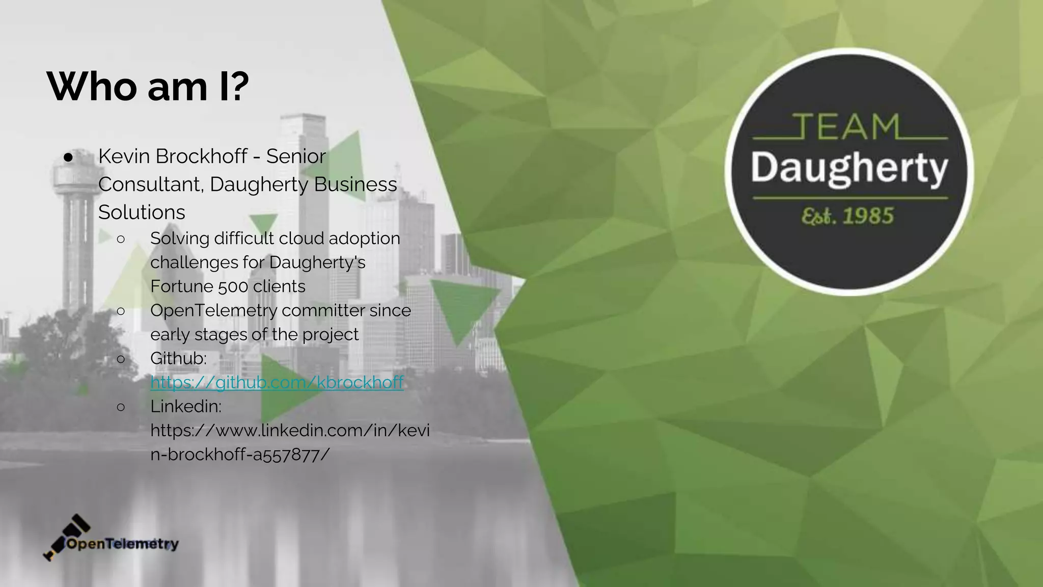Who am I?
● Kevin Brockhoff - Senior
Consultant, Daugherty Business
Solutions
○ Solving difficult cloud adoption
challenges for Daugherty's
Fortune 500 clients
○ OpenTelemetry committer since
early stages of the project
○ Github:
https://github.com/kbrockhoff
○ Linkedin:
https://www.linkedin.com/in/kevi
n-brockhoff-a557877/
 