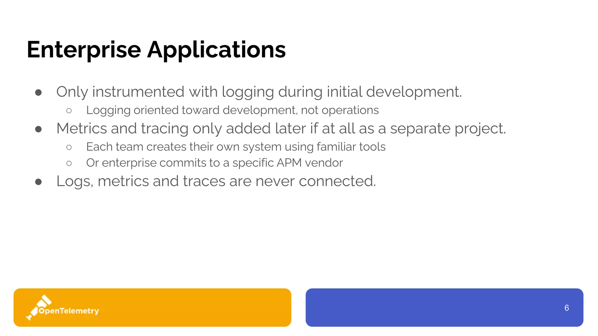 6
Enterprise Applications
● Only instrumented with logging during initial development.
○ Logging oriented toward development, not operations
● Metrics and tracing only added later if at all as a separate project.
○ Each team creates their own system using familiar tools
○ Or enterprise commits to a specific APM vendor
● Logs, metrics and traces are never connected.
 