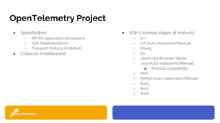 10
OpenTelemetry Project
● Specification
○ API (for application developers)
○ SDK Implementations
○ Transport Protocol (Protobuf)
● Collector (middleware)
● SDK’s (various stages of maturity)
○ C++
○ C# (Auto-instrument/Manual)
○ Erlang
○ Go
○ JavaScript (Browser/Node)
○ Java (Auto-instrument/Manual)
■ Android compatibility
○ PHP
○ Python (Auto-instrument/Manual)
○ Ruby
○ Rust
○ Swift
 