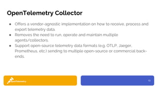 13
OpenTelemetry Collector
● Offers a vendor-agnostic implementation on how to receive, process and
export telemetry data.
● Removes the need to run, operate and maintain multiple
agents/collectors.
● Support open-source telemetry data formats (e.g. OTLP, Jaeger,
Prometheus, etc.) sending to multiple open-source or commercial back-
ends.
 