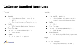 Collector Bundled Receivers
Traces
● Jaeger
○ Compact Thrift, Binary Thrift, HTTP,
gRPC
○ Sampling strategy configuration server
● Kafka
○ OTLP, Jaeger, Zipkin data structures
● OpenCensus
● OTLP (OpenTelemetry Protocol)
○ gRPC, HTTP
● Zipkin
○ v1, v1 Thrift, v2, v2 Protobuf
Metrics
● Host metrics scrapper
○ cpu, disk, load, filesystem, memory,
network, processes, swap, process
● Kafka
○ OTLP
● OpenCensus
● OTLP (OpenTelemetry Protocol)
○ gRPC, HTTP
● Prometheus
○ Full discovery and polling capabilities
Logs
● Fluent Forward
○ Spec compliant except no mTLS
 