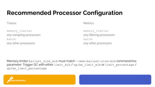 18
Recommended Processor Configuration
Traces
memory_limiter
any sampling processors
batch
any other processors
Metrics
memory_limiter
any filtering processors
batch
any other processors
Memory limiter ballast_size_mib must match --mem-ballast-size-mib command line
parameter. Trigger GC with either limit_mib / spike_limit_mib or limit_percentage /
spike_limit_percentage.
 