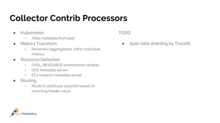 Collector Contrib Processors
● Kubernetes
○ Adds metadata from pod
● Metrics Transform
○ Renames/aggregations within individual
metrics
● Resource Detection
○ OTEL_RESOURCE environment variable
○ GCE metadata server
○ EC2 instance metadata server
● Routing
○ Route to particular exporter based on
incoming header value
TODO
● Span data sharding by TraceID
 