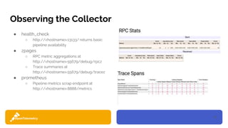 27
Observing the Collector
● health_check
○ http://<hostname>:13133/ returns basic
pipeline availability
● zpages
○ RPC metric aggregations at
http://<hostname>:55679/debug/rpcz
○ Trace summaries at
http://<hostname>:55679/debug/tracez
● prometheus
○ Pipeline metrics scrap endpoint at
http://<hostname>:8888/metrics
 