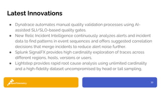 30
Latest Innovations
● Dynatrace automates manual quality validation processes using AI-
assisted SLI/SLO-based quality gates.
● New Relic Incident Intelligence continuously analyzes alerts and incident
data to find patterns in event sequences and offers suggested correlation
decisions that merge incidents to reduce alert noise further.
● Splunk SignalFX provides high cardinality exploration of traces across
different regions, hosts, versions or users.
● Lightstep provides rapid root cause analysis using unlimited cardinality
and a high-fidelity dataset uncompromised by head or tail sampling,
 