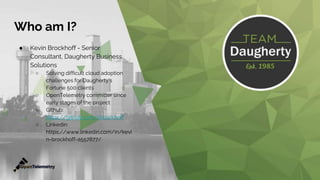 Who am I?
● Kevin Brockhoff - Senior
Consultant, Daugherty Business
Solutions
○ Solving difficult cloud adoption
challenges for Daugherty's
Fortune 500 clients
○ OpenTelemetry committer since
early stages of the project
○ Github:
https://github.com/kbrockhoff
○ Linkedin:
https://www.linkedin.com/in/kevi
n-brockhoff-a557877/
 
