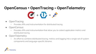 OpenCensus + OpenTracing = OpenTelemetry
● OpenTracing:
○ Provides APIs and instrumentation for distributed tracing
● OpenCensus:
○ Provides APIs and instrumentation that allow you to collect application metrics and
distributed tracing.
● OpenTelemetry:
○ An effort to combine distributed tracing, metrics and logging into a single set of system
components and language-specific libraries.
 