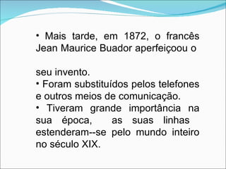 Mais tarde, em 1872, o francês Jean Maurice Buador aperfeiçoou o  seu invento. Foram substituídos pelos telefones e outros meios de comunicação. Tiveram grande importância na sua época,  as suas linhas  estenderam--se pelo mundo inteiro no século XIX. 