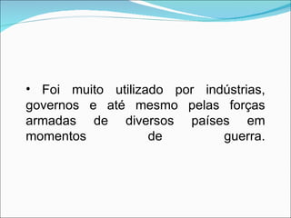 Foi muito utilizado por indústrias, governos e até mesmo pelas forças armadas de diversos países em momentos de guerra. 