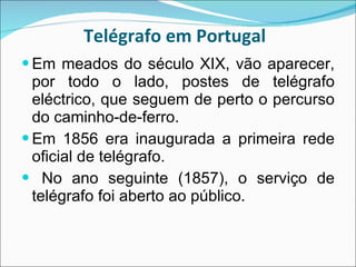 Telégrafo em Portugal  Em meados do século XIX, vão aparecer, por todo o lado, postes de telégrafo eléctrico, que seguem de perto o percurso do caminho-de-ferro. Em 1856 era inaugurada a primeira rede oficial de telégrafo. No ano seguinte (1857), o serviço de telégrafo foi aberto ao público.   