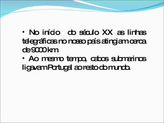 No início  do século XX as linhas telegráficas no nosso país atingiam cerca de 9000 km. Ao mesmo tempo, cabos submarinos ligavam Portugal ao resto do mundo. 