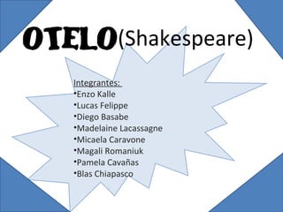 OTELO(Shakespeare)
Integrantes:
•Enzo Kalle
•Lucas Felippe
•Diego Basabe
•Madelaine Lacassagne
•Micaela Caravone
•Magali Romaniuk
•Pamela Cavañas
•Blas Chiapasco

 