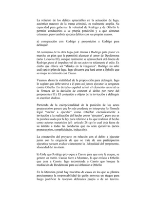 La relación de los delitos apreciables en la actuación de Iago,
auténtico maestro de la trama criminal, es realmente amplia. Su
capacidad para gobernar la voluntad de Rodrigo y de Othello le
permite conducirlos a su propia perdición y a que cometan
crímenes, pero también ejecuta delitos con sus propias manos.

a) conspiración con Rodrigo y proposición a Rodrigo para
delinquir

Al comienzo de la obra Iago pide dinero a Rodrigo para poner en
marcha un plan que le permitirá alcanzar el amor de Desdémona
(acto I, escena III), aunque realmente se aprovechará del dinero de
Rodrigo, pues el impulso real de sus actos es solamente el odio. Es
cierto que ofrece ser “aliados en la venganza”. Rodrigo no sabe
cuál será el plan de Iago. Iago discurre que hará creer a Othello que
su mujer se entiende con Cassio.

Veamos ahora la viabilidad de la proposición para delinquir. Iago
le sugiere que debe unirse a él para así juntos ejecutar la venganza
contra Othello. En derecho español actual el elemento esencial es
la firmeza de la decisión de cometer el delito por parte del
proponente (11). El contenido u objeto de la invitación a delinquir
es cuestión dudosa.

Partiendo de la excepcionalidad de la punición de los actos
preparatorios parece que lo más prudente es interpretar la fórmula
legal “invitar a ejecutar” como referible exclusivamente a
invitación a la realización del hecho como “ejecutor”, pues esa es
la palabra usada por la ley para referirse a los que realizan el hecho
como autores materiales (cfr. artículo 28 cp) lo cual deja fuera de
su ámbito a todas las conductas que no sean ejecutivas (actos
preparatorios, complicidades, inducción).

La concreción del proyecto en relación con el delito a ejecutar
junto con la exigencia de que se trate de una participación
ejecutiva parecen excluir claramente la , idoneidad del proponente,
idoneidad del invitado.

b) Urde que Rodrigo provoque a Cassio para que este le ataque, se
genere un motín. Cassio hiere a Montano, lo que enfada a Othello
que cesa a Cassio. Iago recomienda a Cassio que busque la
mediación de Desdémona para así ablandar a Othello

En la literatura penal hay muestras de casos en los que se plantea
precisamente la responsabilidad de quién provoca un ataque para
luego justificar la reacción defensiva propia o de un tercero.
 
