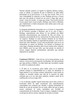 Nuestro derecho positivo al regular la legítima defensa incluye,
como es sabido, el requisito de que el defensor no debe haber
participado en la provocación, si es que ésta existió. Pero en el
caso contemplado la situación es otra, Rodrigo provoca a Cassio
para que éste pierda el control de sus actos y haga algo que le
cueste –como así sucede– el cargo que ocupa. Tras la provocación
Cassio quiere herir al provocador, Rodrigo, pero hiere a Montano
que simplemente se había interpuesto entre ambos para evitar que
la sangre corriera.

La pregunta penalmente interesante no es si Cassio es responsable
de las lesiones causadas a Montano, que lo es, sino si Iago y
Rodrigo, especialmente éste último, lo son también por haber
generado conscientemente una situación de riña con armas. La
respuesta, prescindiendo de las valoraciones de orden moral, ha de
ser negativa. Rodrigo no tenía dominio bastante de los hechos
como para poderle imputar la capacidad de producir o de evitar la
lesión que sufre Montano. Cassio está encolerizado, pero no es un
instrumento en manos de Rodrigo. Los hechos se producen tal
como Iago y Rodrigo deseaban, pues Cassio realiza actos violentos
ante Othello, pero sin que ellos, que han puesto en marcha el
suceso, tengan dominio jurídicamente apreciable que permita
imputarles lo sucedido.



Continuará NOTAS:1. Antes de eso, en la escena primera, se da
noticia, a través de la conversación con Rodrigo, del odio profundo
que Iago profesa a Othello. Ese dato habrá que recordarlo cuando
se valore la conducta de ambos.

2. El dato es, lo reconozco, poco sólido, pues en la tradición
cultural europea la imposibilidad de la mujer de abandonar el
hogar paterno si no era para contraer matrimonio o para entrar en
religión se extendía mucho más allá de la mayoría de edad,
concepto que a su vez solo tiene auténtico sentido a partir de la
codificación civil en el siglo XIX.

3. En el derecho español vigente hasta hace pocos años existió el
(criticado) delito de rapto consensual, que específicamente
contemplaba una conducta que ofendía a aquella mentalidad: la
huida de la casa de acuerdo con un varón, delito del que se podía
acusar solamente al varón, teniéndose por inválido el
consentimiento de la doncella. Como es lógico, andando el tiempo
se derogó tan atávica norma, impropia de un país civilizado.
 