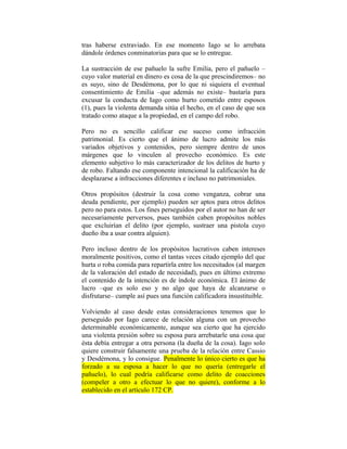 tras haberse extraviado. En ese momento Iago se lo arrebata
dándole órdenes conminatorias para que se lo entregue.

La sustracción de ese pañuelo la sufre Emilia, pero el pañuelo –
cuyo valor material en dinero es cosa de la que prescindiremos– no
es suyo, sino de Desdémona, por lo que ni siquiera el eventual
consentimiento de Emilia –que además no existe– bastaría para
excusar la conducta de Iago como hurto cometido entre esposos
(1), pues la violenta demanda sitúa el hecho, en el caso de que sea
tratado como ataque a la propiedad, en el campo del robo.

Pero no es sencillo calificar ese suceso como infracción
patrimonial. Es cierto que el ánimo de lucro admite los más
variados objetivos y contenidos, pero siempre dentro de unos
márgenes que lo vinculen al provecho económico. Es este
elemento subjetivo lo más caracterizador de los delitos de hurto y
de robo. Faltando ese componente intencional la calificación ha de
desplazarse a infracciones diferentes e incluso no patrimoniales.

Otros propósitos (destruir la cosa como venganza, cobrar una
deuda pendiente, por ejemplo) pueden ser aptos para otros delitos
pero no para estos. Los fines perseguidos por el autor no han de ser
necesariamente perversos, pues también caben propósitos nobles
que excluirían el delito (por ejemplo, sustraer una pistola cuyo
dueño iba a usar contra alguien).

Pero incluso dentro de los propósitos lucrativos caben intereses
moralmente positivos, como el tantas veces citado ejemplo del que
hurta o roba comida para repartirla entre los necesitados (al margen
de la valoración del estado de necesidad), pues en último extremo
el contenido de la intención es de índole económica. El ánimo de
lucro –que es solo eso y no algo que haya de alcanzarse o
disfrutarse– cumple así pues una función calificadora insustituible.

Volviendo al caso desde estas consideraciones tenemos que lo
perseguido por Iago carece de relación alguna con un provecho
determinable económicamente, aunque sea cierto que ha ejercido
una violenta presión sobre su esposa para arrebatarle una cosa que
ésta debía entregar a otra persona (la dueña de la cosa). Iago solo
quiere construir falsamente una prueba de la relación entre Cassio
y Desdémona, y lo consigue. Penalmente lo único cierto es que ha
forzado a su esposa a hacer lo que no quería (entregarle el
pañuelo), lo cual podría calificarse como delito de coacciones
(compeler a otro a efectuar lo que no quiere), conforme a lo
establecido en el artículo 172 CP.
 