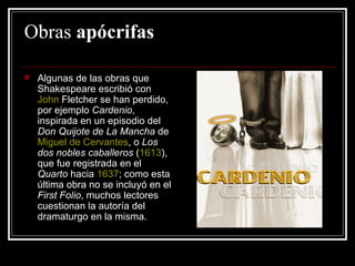 Obras  apócrifas Algunas de las obras que Shakespeare escribió con  John  Fletcher  se han perdido, por ejemplo  Cardenio , inspirada en un episodio del  Don Quijote de La Mancha  de  Miguel de Cervantes , o  Los dos nobles caballeros  ( 1613 ), que fue registrada en el  Quarto  hacia  1637 ; como esta última obra no se incluyó en el  First Folio , muchos lectores cuestionan la autoría del dramaturgo en la misma.  