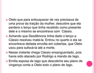  Otelo que para enlouquecer de vez precisava de
uma prova da traição da mulher, descobre que ela
perdera o lenço que tinha recebido como presente
dele e o mesmo se encontrava com Cássio.
 Achando que Desdêmona tinha dado o lenço a
Cássio resolveu matá-la. Entrou no quarto e ela se
encontrava deitada envolta em cobertas, que Otelo
usou para sufocá-la até a morte.
 Nesse instante chega Cássio ensanguentado, pois
havia sido atacado por Rodrigo a mando de Iago.
 Emília esposa de Iago que descobrira seu plano de
vingança conta a Otelo todo o plano de Iago.
 