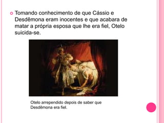  Tomando conhecimento de que Cássio e
Desdêmona eram inocentes e que acabara de
matar a própria esposa que lhe era fiel, Otelo
suicida-se.
Otelo arrependido depois de saber que
Desdêmona era fiel.
 