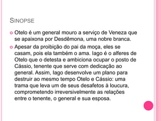 SINOPSE
 Otelo é um general mouro a serviço de Veneza que
se apaixona por Desdêmona, uma nobre branca.
 Apesar da proibição do pai da moça, eles se
casam, pois ela também o ama. Iago é o alferes de
Otelo que o detesta e ambiciona ocupar o posto de
Cássio, tenente que serve com dedicação ao
general. Assim, Iago desenvolve um plano para
destruir ao mesmo tempo Otelo e Cássio: uma
trama que leva um de seus desafetos à loucura,
comprometendo irreversivelmente as relações
entre o tenente, o general e sua esposa.
 