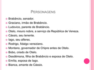 PERSONAGENS
 Brabâncio, senador.
 Graciano, irmão de Brabâncio.
 Ludovico, parente de Brabâncio.
 Otelo, mouro nobre, a serviço da República de Veneza.
 Cássio, seu tenente.
 Iago, seu alferes.
 Rodrigo, fidalgo veneziano.
 Montano, governador de Chipre antes de Otelo.
 Bobo, criado de Otelo.
 Desdêmona, filha de Brabâncio e esposa de Otelo.
 Emília, esposa de Iago.
 Bianca, amante de Cássio.
 