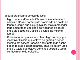lá para organizar a defesa do local.
 Iago que era alferes de Otelo o odiava e também
odiava a Cássio por ter sido promovido ao posto de
tenente, cargo que ele julgava ser mais merecedor.
Iago então traça um plano de vingança diabólico,
onde ele destruiria Cássio e o Otelo ao mesmo
tempo.
 Colocando em prática seu plano Iago começa por
incentivar Cássio que estava de guarda a beber
mesmo em serviço, Cássio é relutante mas acaba
bebendo e se descontrolando, envolve-se em uma
briga e Otelo que estava dormindo acorda e toma
conhecimento do episódio.
 