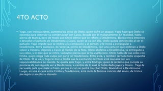 4TO ACTO
• Yago, con insinuaciones, aumenta los celos de Otelo, quien sufre un ataque. Yago hace que Otelo se
esconda para observar su conversación con Casio, llevada por él malignamente. En realidad, habla
acerca de Blanca, pero de modo que Otelo piense que se refiere a Desdémona. Blanca entra entonces
y devuelve el pañuelo de Desdémona a Casio, quien se va con ella. Otelo queda convencido al ver el
pañuelo: Yago impide que se incline a la compasión y al perdón, y le incita a estrangular a
Desdémona. Entra Ludovico, de Venecia, primo de Desdémona, con una carta en que ordenan a Otelo
volver a Venecia, dejando a Casio al mando de la flota. Otelo abofetea a Desdémona, ya entregado a
sus celos, y le dice que se retire. Ludovico piensa que se ha vuelto loco. Otelo habla de sus celos con
Emilia, quien niega toda culpa por parte de Desdémona. Entra ésta, y también rechaza toda sospecha
de Otelo. Él se va, y Yago le dice a Emilia que la excitación de Otelo está causada por sus
responsabilidades de mando. Se queda solo Yago, y entra Rodrigo, quien le reclama que cumpla su
promesa de conseguirle ver a Desdémona, a cambio de lo cual le había dado joyas y dinero . Yago le
persuade para que mate a Casio, ya que así no se podrá marchar Otelo, llevándose a Desdémona.
Luego, en una escena entre Emilia y Desdémona, ésta canta la famosa canción del sauce, de tristes
presagios y acepta su desvelo.
 