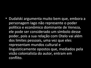• Dudalski argumenta muito bem que, embora a
  personagem Iago não represente o poder
  político e econômico dominante de Veneza,
  ele pode ser considerado um símbolo desse
  poder, pois a sua relação com Otelo vai além
  dos limites pessoais, uma vez que eles
  representam mundos cultural e
  linguisticamente opostos que, mediados pela
  visão colonialista do autor, entram em
  conflito.
 