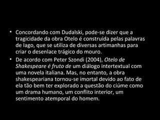 • Concordando com Dudalski, pode-se dizer que a
  tragicidade da obra Otelo é construída pelas palavras
  de Iago, que se utiliza de diversas artimanhas para
  criar o desenlace trágico do mouro.
• De acordo com Peter Szondi (2004), Otelo de
  Shakespeare é fruto de um diálogo intertextual com
  uma novela italiana. Mas, no entanto, a obra
  shakespeariana tornou-se imortal devido ao fato de
  ela tão bem ter explorado a questão do ciúme como
  um drama humano, um conflito interior, um
  sentimento atemporal do homem.
 