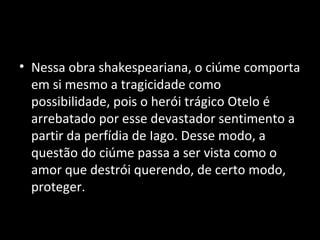 • Nessa obra shakespeariana, o ciúme comporta
  em si mesmo a tragicidade como
  possibilidade, pois o herói trágico Otelo é
  arrebatado por esse devastador sentimento a
  partir da perfídia de Iago. Desse modo, a
  questão do ciúme passa a ser vista como o
  amor que destrói querendo, de certo modo,
  proteger.
 