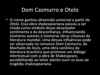 Dom Casmurro e Otelo
• O ciúme ganhou dimensão universal a partir de
  Otelo. Essa obra shakespeariana passou a ser
  citada como símbolo desse devastador
  sentimento e da desconfiança, influenciando
  inúmeros autores e inúmeras obras clássicas da
  literatura mundial. Uma dessas influências pode
  ser observada no romance Dom Casmurro, de
  Machado de Assis, uma obra canônica da
  literatura brasileira que promove um diálogo
  intertextual com a obra de Shakespeare,
  possibilitando ao leitor atento ouvir os ecos da
  tragédia shakespeariana.
 