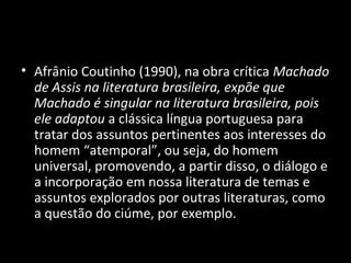 • Afrânio Coutinho (1990), na obra crítica Machado
  de Assis na literatura brasileira, expõe que
  Machado é singular na literatura brasileira, pois
  ele adaptou a clássica língua portuguesa para
  tratar dos assuntos pertinentes aos interesses do
  homem “atemporal”, ou seja, do homem
  universal, promovendo, a partir disso, o diálogo e
  a incorporação em nossa literatura de temas e
  assuntos explorados por outras literaturas, como
  a questão do ciúme, por exemplo.
 