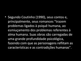 • Segundo Coutinho (1990), seus contos e,
  principalmente, seus romances “trazem
  problemas ligados à psiquê humana, ao
  esmiuçamento dos problemas referentes à
  alma humana. Suas obras são carregadas de
  uma grande profundidade psicológica,
  fazendo com que as personagens reflitam as
  características e as contradições humanas”.
 
